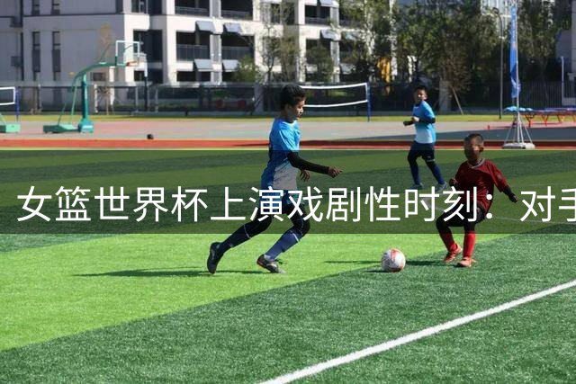 女篮世界杯上演戏剧性时刻：对手压哨三分浇灭反扑希望
