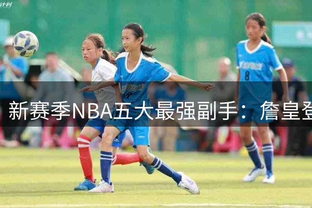 新赛季NBA五大最强副手：詹皇登顶，新锐失意